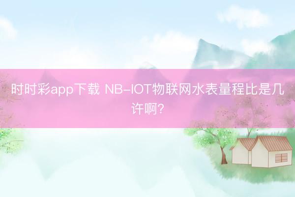 時時彩app下載 NB-IOT物聯網水表量程比是幾許啊?