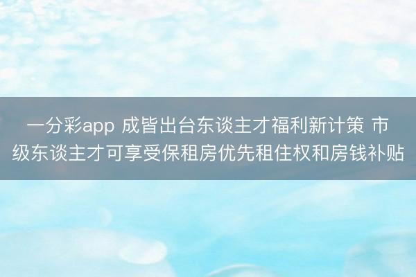 一分彩app 成皆出臺東談主才福利新計策 市級東談主才可享受保租房優先租住權和房錢補貼