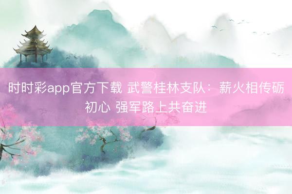 時時彩app官方下載 武警桂林支隊(duì)：薪火相傳礪初心 強(qiáng)軍路上共奮進(jìn)