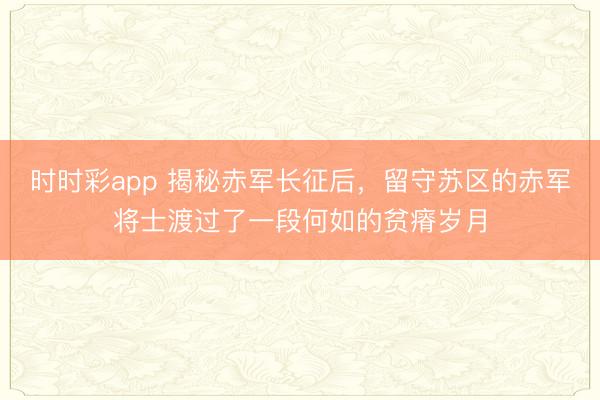 時時彩app 揭秘赤軍長征后，留守蘇區(qū)的赤軍將士渡過了一段何如的貧瘠歲月