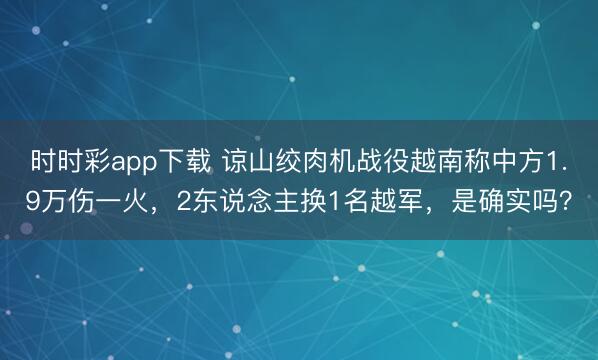 時時彩app下載 諒山絞肉機戰(zhàn)役越南稱中方1.9萬傷一火，2東說念主換1名越軍，是確實嗎？