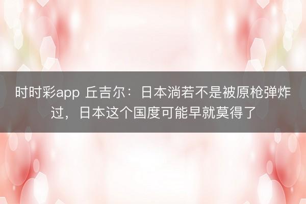 時時彩app 丘吉爾：日本淌若不是被原槍彈炸過，日本這個國度可能早就莫得了