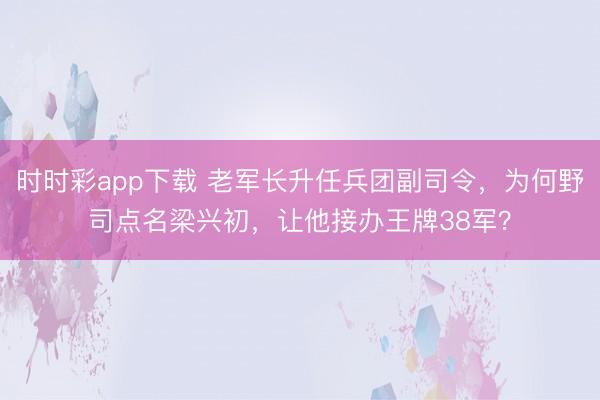 時時彩app下載 老軍長升任兵團副司令，為何野司點名梁興初，讓他接辦王牌38軍？