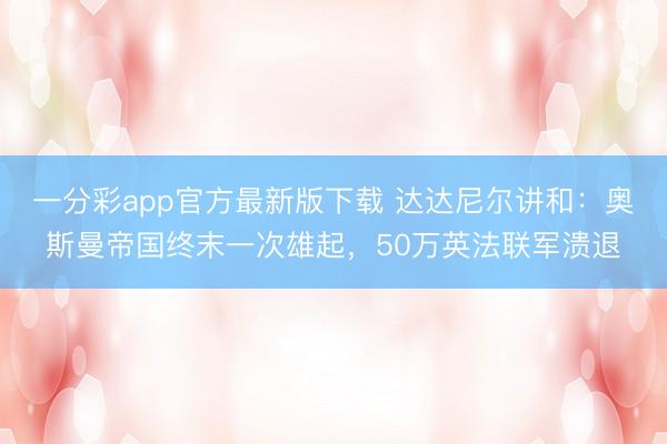 一分彩app官方最新版下載 達達尼爾講和：奧斯曼帝國終末一次雄起，50萬英法聯(lián)軍潰退