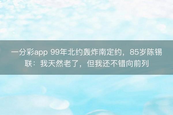 一分彩app 99年北約轟炸南定約，85歲陳錫聯(lián)：我天然老了，但我還不錯(cuò)向前列