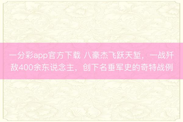 一分彩app官方下載 八豪杰飛躍天塹，一戰殲敵400余東說念主，創下名垂軍史的奇特戰例