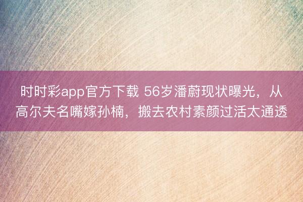 時時彩app官方下載 56歲潘蔚現(xiàn)狀曝光，從高爾夫名嘴嫁孫楠，搬去農(nóng)村素顏過活太通透