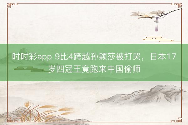 時時彩app 9比4跨越孫穎莎被打哭，日本17歲四冠王竟跑來中國偷師