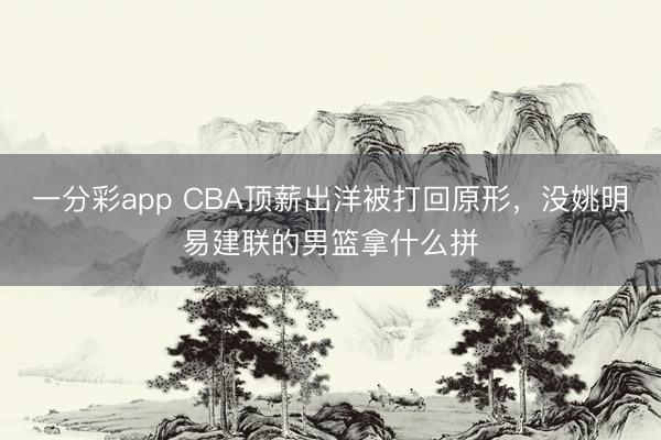 一分彩app CBA頂薪出洋被打回原形，沒姚明易建聯(lián)的男籃拿什么拼