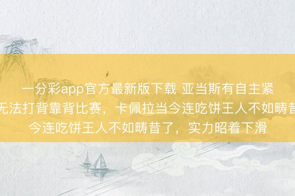 一分彩app官方最新版下載 亞當斯有自主緊迫才能嗎，且因傷無法打背靠背比賽，卡佩拉當今連吃餅王人不如疇昔了，實力昭著下滑