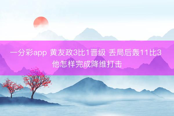 一分彩app 黃友政3比1晉級 丟局后轟11比3 他怎樣完成降維打擊