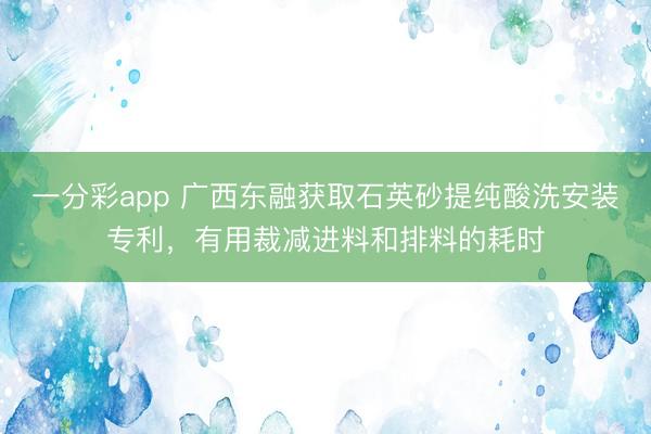 一分彩app 廣西東融獲取石英砂提純酸洗安裝專利，有用裁減進(jìn)料和排料的耗時(shí)